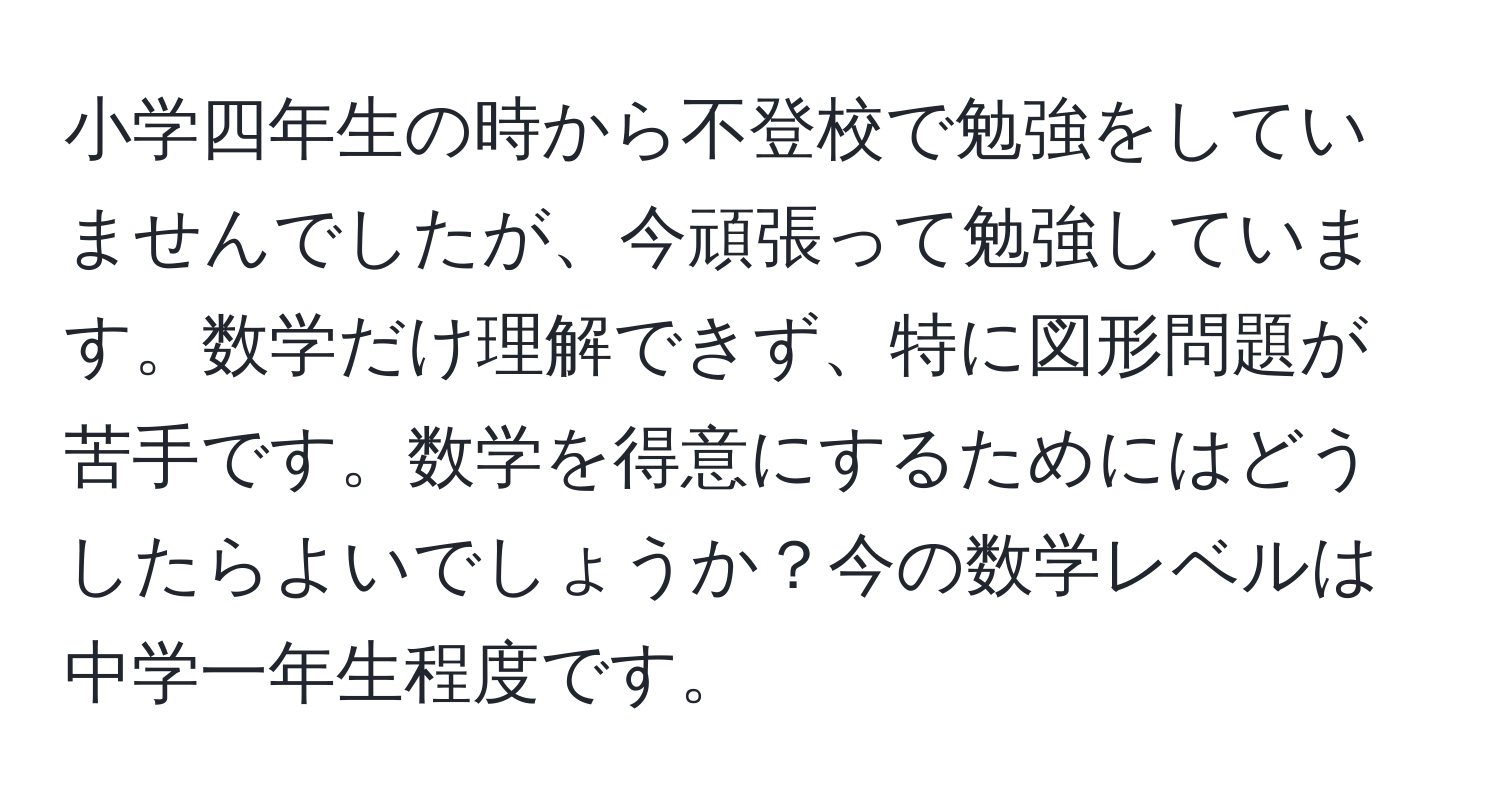 小学四年生の時から不登校で勉強をしていませんでしたが、今頑張って勉強しています。数学だけ理解できず、特に図形問題が苦手です。数学を得意にするためにはどうしたらよいでしょうか？今の数学レベルは中学一年生程度です。