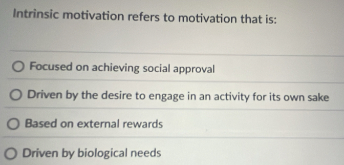 Intrinsic motivation refers to motivation that is:
Focused on achieving social approval
Driven by the desire to engage in an activity for its own sake
Based on external rewards
Driven by biological needs