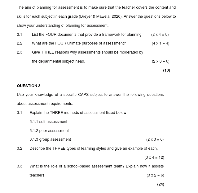 The aim of planning for assessment is to make sure that the teacher covers the content and 
skills for each subject in each grade (Dreyer & Mawela, 2020). Answer the questions below to 
show your understanding of planning for assessment. 
2.1 List the FOUR documents that provide a framework for planning. (2* 4=8)
2.2 What are the FOUR ultimate purposes of assessment? (4* 1=4)
2.3 Give THREE reasons why assessments should be moderated by 
the departmental subject head. (2* 3=6)
(18) 
QUESTION 3 
Use your knowledge of a specific CAPS subject to answer the following questions 
about assessment requirements: 
3.1 Explain the THREE methods of assessment listed below: 
3.1.1 self-assessment 
3.1.2 peer assessment 
3.1.3 group assessment (2* 3=6)
3.2 Describe the THREE types of learning styles and give an example of each.
(3* 4=12)
3.3 What is the role of a school-based assessment team? Explain how it assists 
teachers. (3* 2=6)
(24)