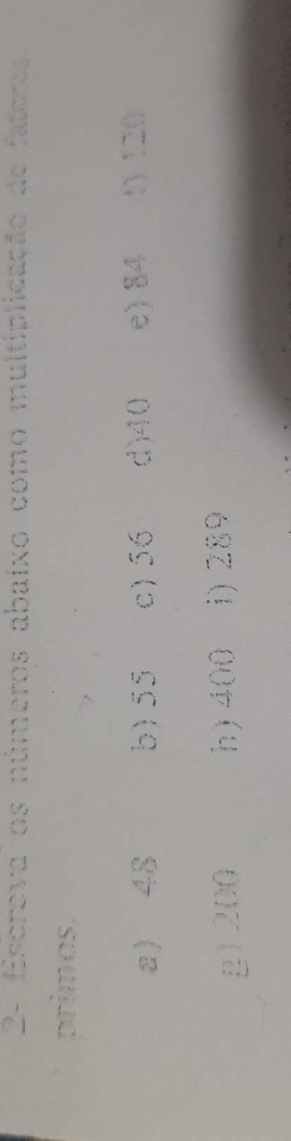 2- Escreva os números abaixo como multiplicação de fatores 
primos. 
a 48 b) 55 c) 56 d) 40 e) 84 1) 120
g) 200 h) 400 i) 289