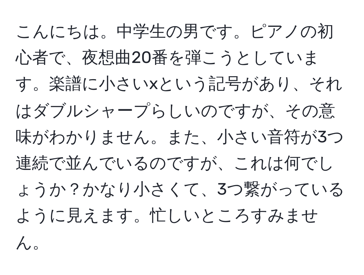 こんにちは。中学生の男です。ピアノの初心者で、夜想曲20番を弾こうとしています。楽譜に小さいxという記号があり、それはダブルシャープらしいのですが、その意味がわかりません。また、小さい音符が3つ連続で並んでいるのですが、これは何でしょうか？かなり小さくて、3つ繋がっているように見えます。忙しいところすみません。