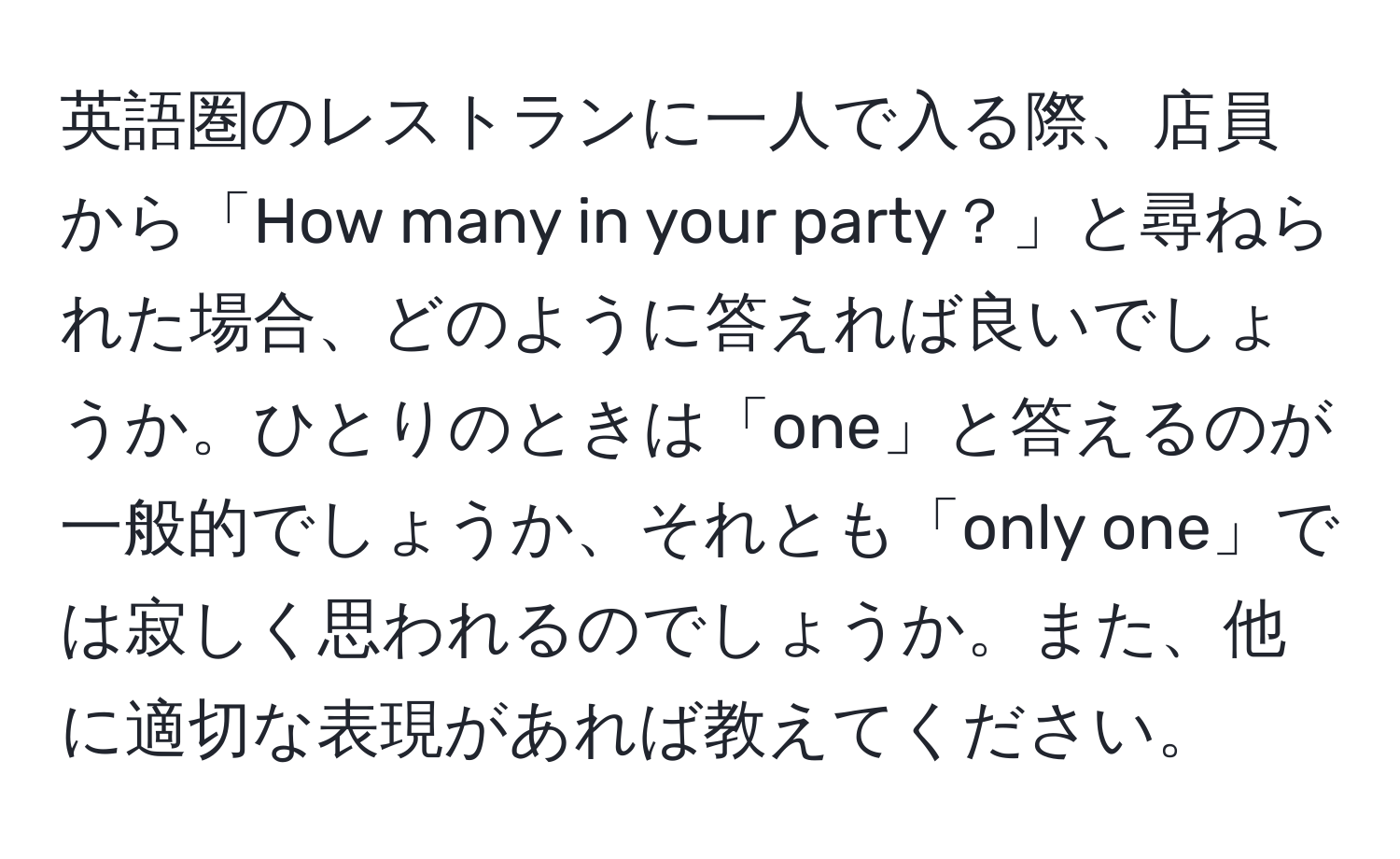 英語圏のレストランに一人で入る際、店員から「How many in your party？」と尋ねられた場合、どのように答えれば良いでしょうか。ひとりのときは「one」と答えるのが一般的でしょうか、それとも「only one」では寂しく思われるのでしょうか。また、他に適切な表現があれば教えてください。