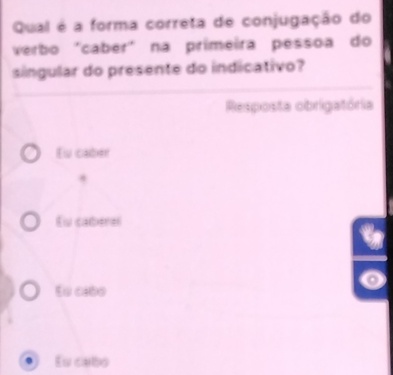 Qual é a forma correta de conjugação do
verbo "cabér" na prímeira pessoa do
singular do presente do indicativo?
Resposta obrigatória
Eu caber
Eu caberel
En cebo
Es cabo