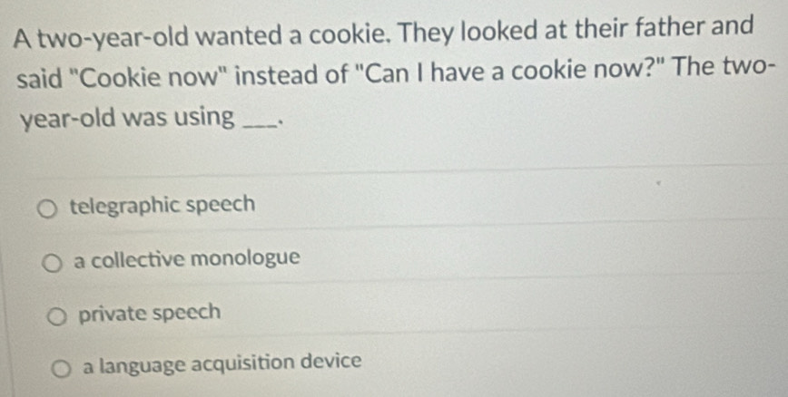 A two-year-old wanted a cookie. They looked at their father and
said "Cookie now" instead of "Can I have a cookie now?" The two-
year-old was using_
telegraphic speech
a collective monologue
private speech
a language acquisition device