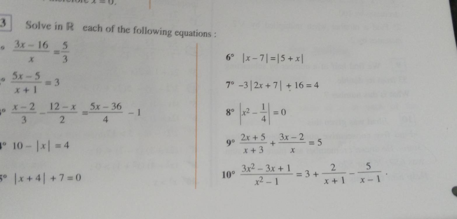 x=0, 
3 * Solve in Réeach of the following equations : 
。  (3x-16)/x = 5/3 
6° |x-7|=|5+x|
。  (5x-5)/x+1 =3
7° -3|2x+7|+16=4
。  (x-2)/3 - (12-x)/2 = (5x-36)/4 -1
8° |x^2- 1/4 |=0° 10-|x|=4
9°  (2x+5)/x+3 + (3x-2)/x =5
5° |x+4|+7=0
10° (3x^2-3x+1)/x^2-1 =3+ 2/x+1 - 5/x-1 .