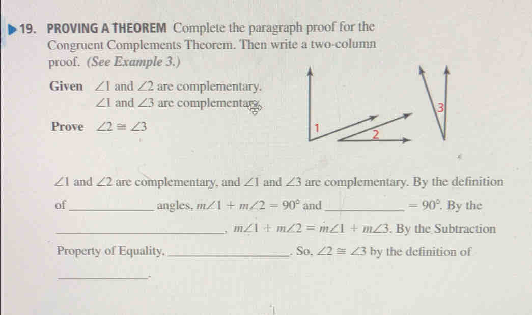 PROVING A THEOREM Complete the paragraph proof for the 
Congruent Complements Theorem. Then write a two-column 
proof. (See Example 3.) 
Given ∠ 1 and ∠ 2 are complementary.
∠ 1 and ∠ 3 are complementar 
Prove ∠ 2≌ ∠ 3
∠ 1 and ∠ 2 are complementary, and ∠ 1 and ∠ 3 are complementary. By the definition 
of_ angles, m∠ 1+m∠ 2=90° and _ =90°. By the 
_. m∠ 1+m∠ 2=m∠ 1+m∠ 3. By the Subtraction 
Property of Equality, _. So, ∠ 2≌ ∠ 3 by the definition of 
_