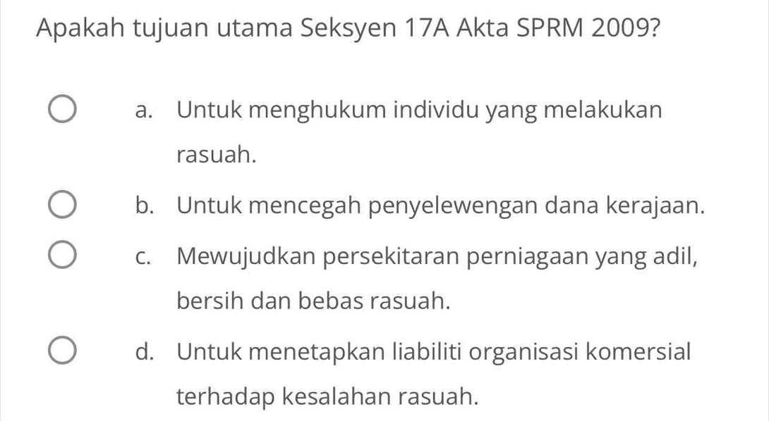 Apakah tujuan utama Seksyen 17A Akta SPRM 2009?
a. Untuk menghukum individu yang melakukan
rasuah.
b. Untuk mencegah penyelewengan dana kerajaan.
c. Mewujudkan persekitaran perniagaan yang adil,
bersih dan bebas rasuah.
d. Untuk menetapkan liabiliti organisasi komersial
terhadap kesalahan rasuah.