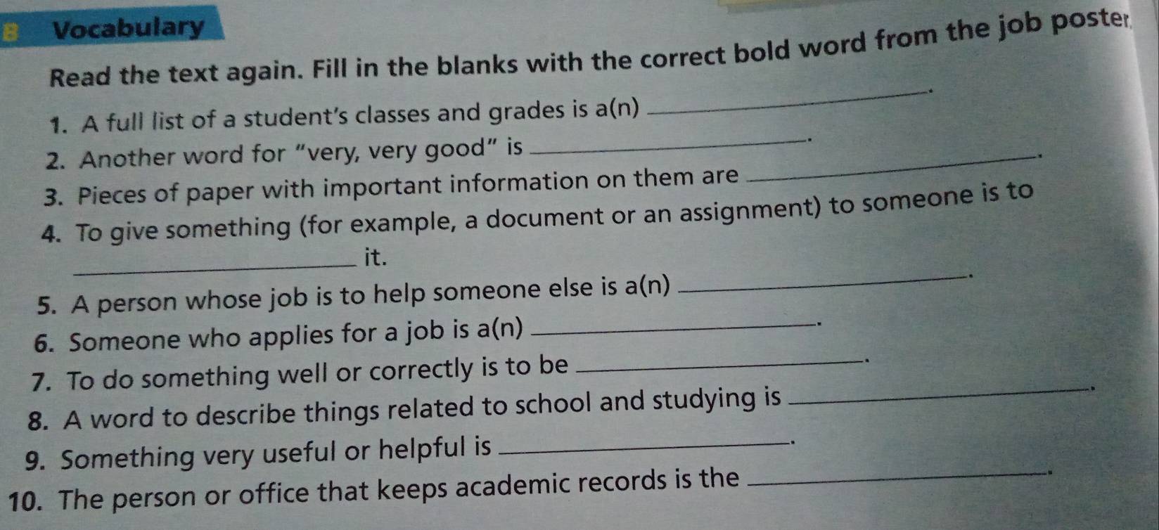 Vocabulary 
Read the text again. Fill in the blanks with the correct bold word from the job poster 
_ 
_ 
1. A full list of a student’s classes and grades is a(n) 
2. Another word for “very, very good” is_ 
. 
3. Pieces of paper with important information on them are 
4. To give something (for example, a document or an assignment) to someone is to 
_it. 
5. A person whose job is to help someone else is a(n) _. 
6. Someone who applies for a job is a(n)_ 
. 
7. To do something well or correctly is to be_ 
. 
_ 
_ 
8. A word to describe things related to school and studying is 
_ 
9. Something very useful or helpful is 
. 
10. The person or office that keeps academic records is the 
.