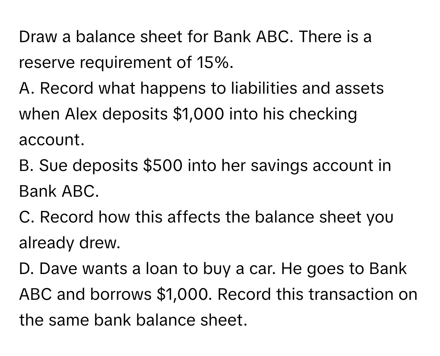 Draw a balance sheet for Bank ABC. There is a reserve requirement of 15%.

A. Record what happens to liabilities and assets when Alex deposits $1,000 into his checking account. 
B. Sue deposits $500 into her savings account in Bank ABC. 
C. Record how this affects the balance sheet you already drew. 
D. Dave wants a loan to buy a car. He goes to Bank ABC and borrows $1,000. Record this transaction on the same bank balance sheet.