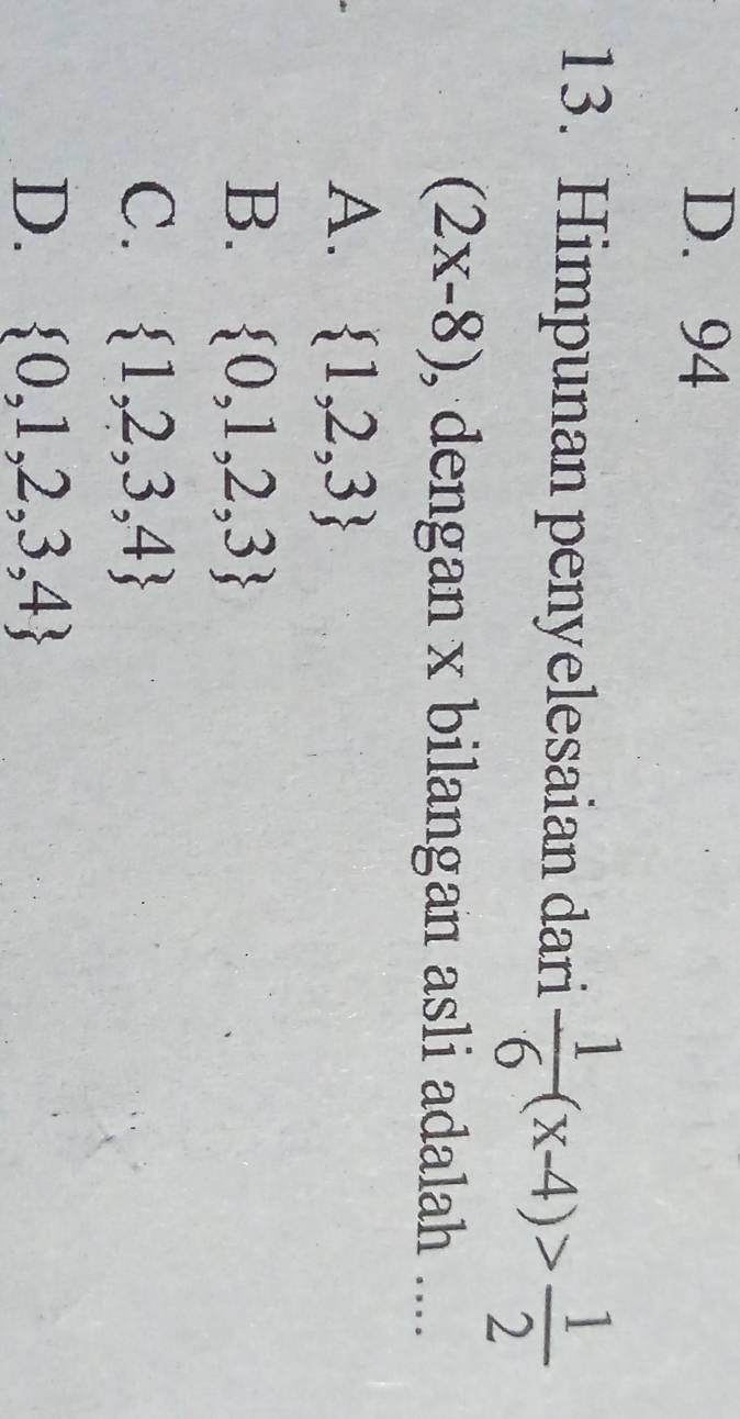 D. 94
13. Himpunan penyelesaian dari  1/6 (x-4)> 1/2 
(2x-8) , dengan x bilangan asli adalah ....
A.  1,2,3
B.  0,1,2,3
C.  1,2,3,4
D.  0,1,2,3,4