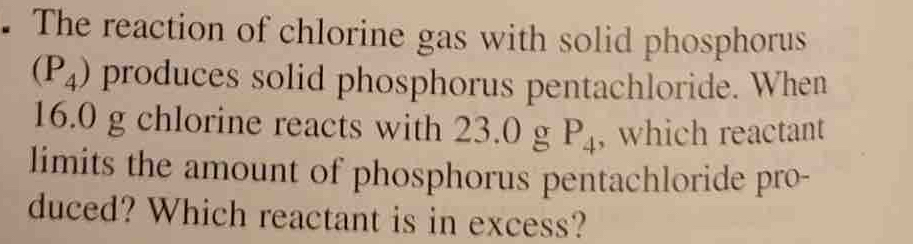 The reaction of chlorine gas with solid phosphorus
(P_4) produces solid phosphorus pentachloride. When
16.0 g chlorine reacts with 23.0 g P_4 , which reactant 
limits the amount of phosphorus pentachloride pro- 
duced? Which reactant is in excess?