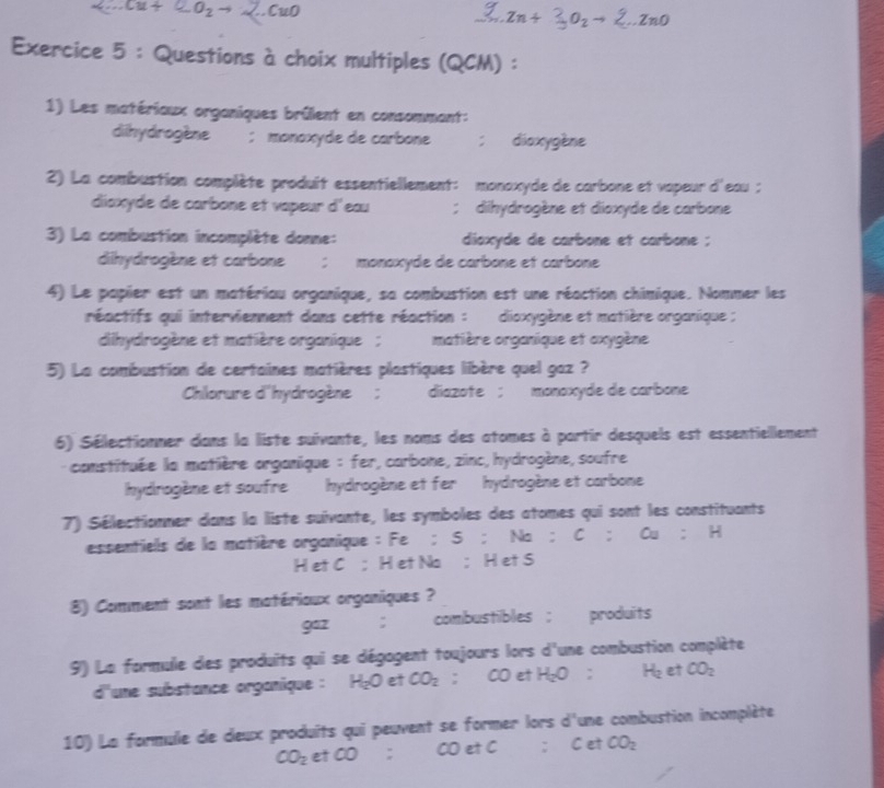 Cw∩ ..ZnO
Exercice 5 : Questions à choix multiples ( OC CM) ：
1) Les matériaux organiques brûlent en consommant:
dihydrogène ;monoxyde de carbone ;dioxygène
2) La combustion complète produit essentiellement: monaxyde de carbone et vapeur d'eau ;
diaxyde de carbone et vapeur d'eau ;  dihydrogène et dioxyde de carbone
3) La combustion incomplète donne:  diaxyde de carbone et carbone ;
dihydrogène et carbone ; monoxyde de carbone et carbone
4) Le papier est un matériau organique, sa combustion est une réaction chimique. Nommer les
réactifs qui intervienment dans cette réaction : dioxygène et matière organique ;
dihydrogène et matière organique  ; matière organique et axygène
5) La combustion de certaines matières plastiques libère quel gaz ?
Chlorure d'hydrogène ; diazote ; monoxyde de carbone
6) Sélectionner dans la liste suivante, les noms des atomes à partir desquels est essentielllement
constituée la matière arganique : fer, carbone, zinc, hydrogène, soufre
hydrogène et soufre hydrogène et fer hydrogène et carbone
7) Sélectionner dans la liste suivante, les symboles des atomes qui sont les constituants
essentiells de la matière organique : :Fe:S:Na:C:Cu:H
H et C ； H et Na ; H et S
8) Comment sont les matérioux organiques ?
922 ; combustibles ; produits
9) La formule des produits qui se dégagent toujours lors d'une combustion complète
d'une substance organique : H_2O et CO_2 = COet H_2O: H_2 et CO_2
10) La formule de deux produits qui peuvent se former lors d'une combustion incomplète
CO_2etCO;COetC:CetCO_2