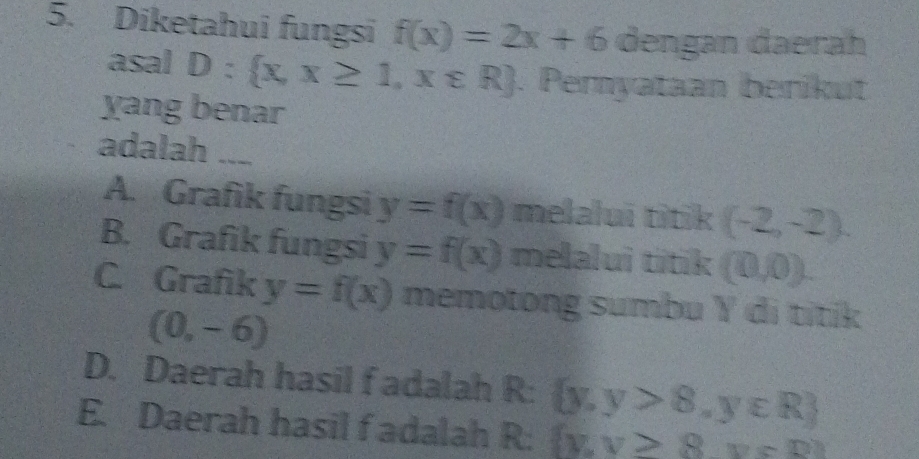 Diketahui fungsi f(x)=2x+6 dengan daerah
asal D: x,x≥ 1,x∈ R. Pernyataan berikut
yang benar
adalah ___
A. Grafik fungsi y=f(x) melalui titik (-2,-2).
B. Grafik fungsi y=f(x) melalui titik (0,0).
C. Grafik y=f(x) memotong sumbu Y di titik
(0,-6)
D. Daerah hasil f adalah R :  y,y>8,y∈ R
E. Daerah hasil f adalah R:  y,y≥slant 8,y∈ D