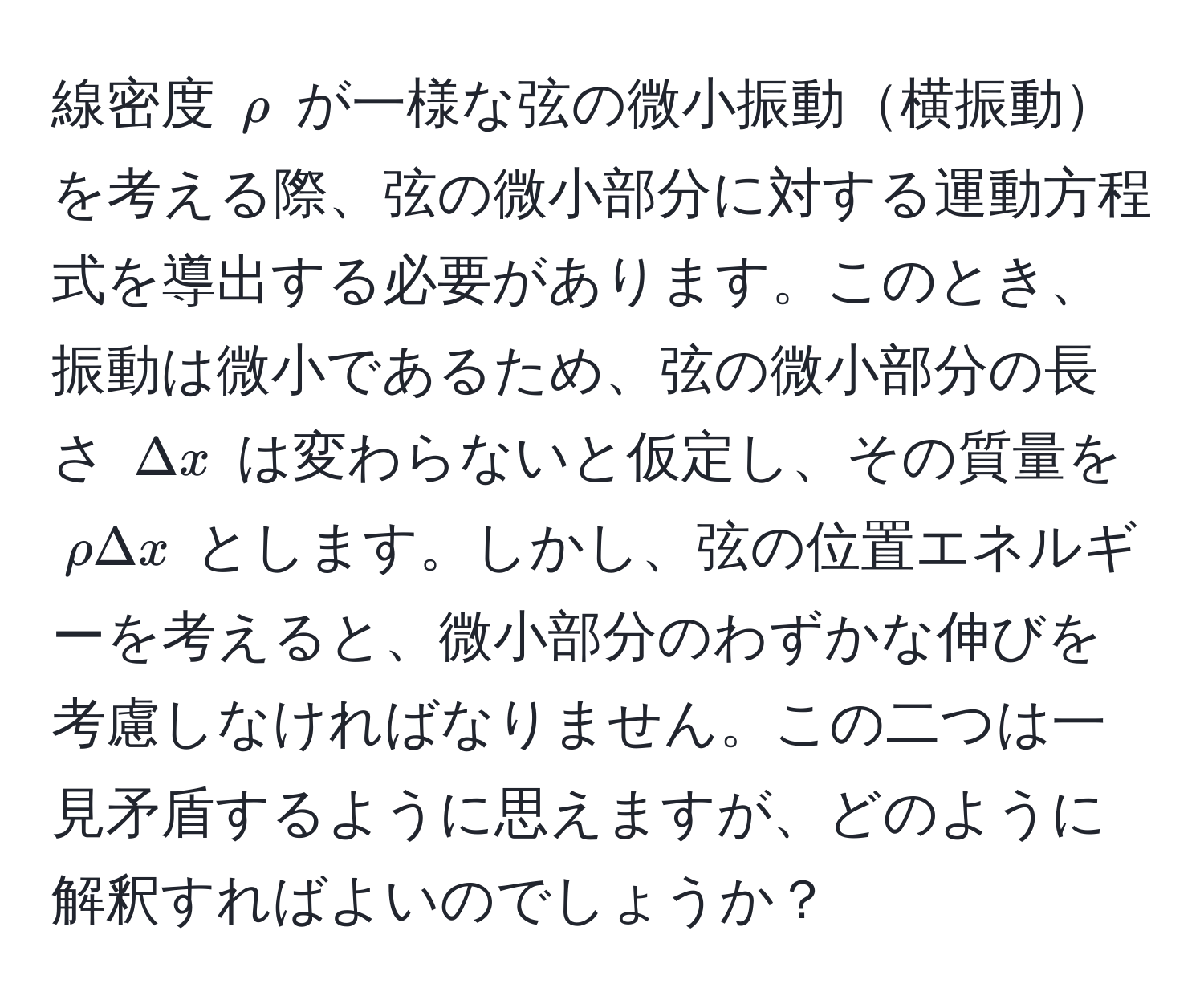 線密度 $rho$ が一様な弦の微小振動横振動を考える際、弦の微小部分に対する運動方程式を導出する必要があります。このとき、振動は微小であるため、弦の微小部分の長さ $Delta x$ は変わらないと仮定し、その質量を $rho Delta x$ とします。しかし、弦の位置エネルギーを考えると、微小部分のわずかな伸びを考慮しなければなりません。この二つは一見矛盾するように思えますが、どのように解釈すればよいのでしょうか？