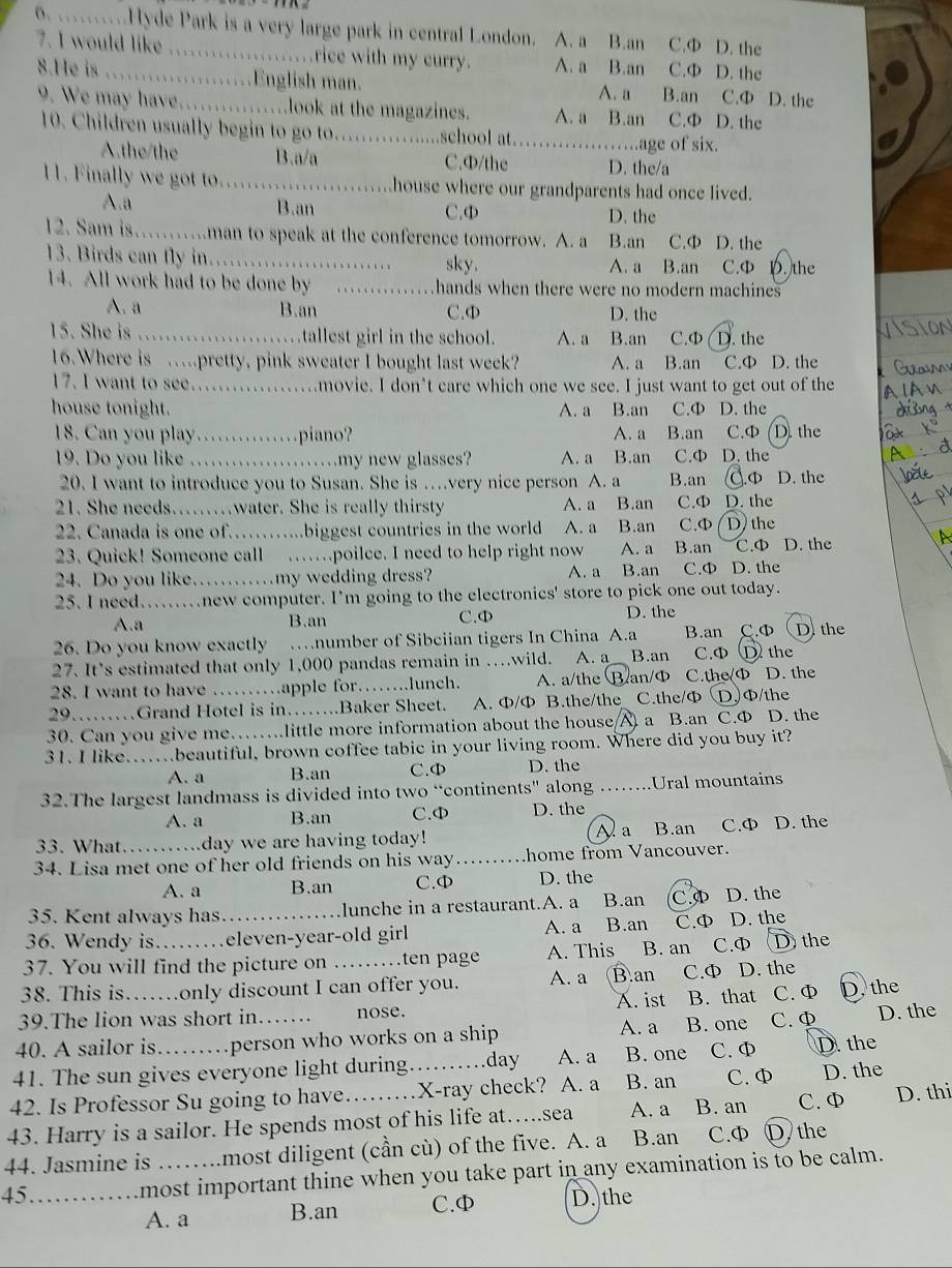 …Hyde Park is a very large park in central London. A. a B.an C.Ф D. the
7. I would like ............rice with my curry. A. a B.an C.Φ D. the
8.He is ..............English man. C.Ф D. the
A. a B.an
9. We may have……........look at the magazines. A. a B.an C.Φ D. the
10. Children usually begin to go to._ school at._ age of six.
A.the/the B.a/a C.Φ/the D. the/a
11. Finally we got to._ house where our grandparents had once lived.
A.a B.an C.Φ D. the
12. Sam is……man to speak at the conference tomorrow. A. a B.an C.Φ D. the
13. Birds can fly in. . ._ sky. A. a B.an C.Φ D. the
14. All work had to be done by _hands when there were no modern machines
A. a B.an C.Φ D. the
15. She is …_ tallest girl in the school. A. a B.an C.Φ D. the
16.Where is …pretty, pink sweater I bought last week? A. a B.an C.Φ D. the
17. I want to see_ .movie. I don’t care which one we see. I just want to get out of the
house tonight. A. a B.an C.Φ D. the
18. Can you play …………piano? A. a B.an C.Φ (D. the
19. Do you like _…my new glasses? A. a B.an C.Φ D. the
20. I want to introduce you to Susan. She is …very nice person A. a B.an .Φ D. the
21. She needs……water. She is really thirsty A. a B.an C.Φ D. the
22. Canada is one of……...biggest countries in the world A. a B.an C.Φ D the
23. Quick! Someone call ……poilce. I need to help right now A. a B.an C.Φ D. the
24. Do you like……my wedding dress? A. a B.an C.Φ D. the
25. I need.......new computer. I'm going to the electronics' store to pick one out today.
A.a B.an C.Φ D. the
26. Do you know exactly …number of Sibciian tigers In China A.a B.an C.Φ D.the
27. It’s estimated that only 1,000 pandas remain in …wild. A. a B.an C.Φ D the
28. I want to have ……apple for……..lunch. A. a/the B.an/Ф C.the/Φ D. the
29… …Grand Hotel is in…….Baker Sheet. A. Φ/Φ B.the/the C.the/Φ DΦ/the
30. Can you give me…….little more information about the house  a B.an C.Ф D. the
31. I like..beautiful, brown coffee tabic in your living room. Where did you buy it?
A. a B.an C.Φ D. the
32.The largest landmass is divided into two “continents” along _Ural mountains
A. a B.an C.Φ D. the
Aa 、 B.an
33. What.. day we are having today! C.Ф D. the
34. Lisa met one of her old friends on his way _home from Vancouver.
A. a B.an C.Φ D. the
35. Kent always has. lunche in a restaurant.A. a B.an C. D. the
36. Wendy is. .eleven-year-old girl A. a B.an C.Φ D. the
37. You will find the picture on …ten page A. This B. an C.ф D the
38. This is……only discount I can offer you. A. a B.an C.Ф D. the
39.The lion was short in nose. A. ist B. that C. Φ D. the
40. A sailor is… .person who works on a ship A. a B. one C.Φ D. the
41. The sun gives everyone light during. day A. a B. one C. Φ D. the
42. Is Professor Su going to have _X-ray check? A. a B. an C. Φ D. the
43. Harry is a sailor. He spends most of his life at…..sea A. a B. an C. Φ D. thi
44. Jasmine is most diligent (cần cù) of the five. A. a B.an C.Φ D. the
45 _most important thine when you take part in any examination is to be calm.
A. a B.an C.Φ D. the