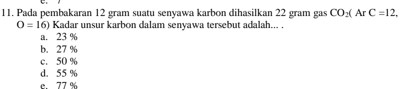 Pada pembakaran 12 gram suatu senyawa karbon dihasilkan 22 gram gas CO_2(ArC=12,
O=16) Kadar unsur karbon dalam senyawa tersebut adalah... .
a. 23 %
b. 27 %
c. 50 %
d. 55 %
e 77%