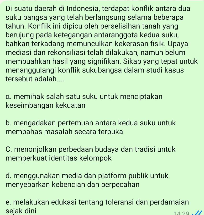 Di suatu daerah di Indonesia, terdapat konflik antara dua
suku bangsa yang telah berlangsung selama beberapa
tahun. Konflik ini dipicu oleh perselisihan tanah yang
berujung pada ketegangan antaranggota kedua suku,
bahkan terkadang memunculkan kekerasan fisik. Upaya
mediasi dan rekonsiliasi telah dilakukan, namun belum
membuahkan hasil yang signifıkan. Sikap yang tepat untuk
menanggulangi konflik sukubangsa dalam studi kasus
tersebut adalah....
α. memihak salah satu suku untuk menciptakan
keseimbangan kekuatan
b. mengadakan pertemuan antara kedua suku untuk
membahas masalah secara terbuka
C. menonjolkan perbedaan budaya dan tradisi untuk
memperkuat identitas kelompok
d. menggunakan media dan platform publik untuk
menyebarkan kebencian dan perpecahan
e. melakukan edukasi tentang toleransi dan perdamaian
sejak dini 11 29