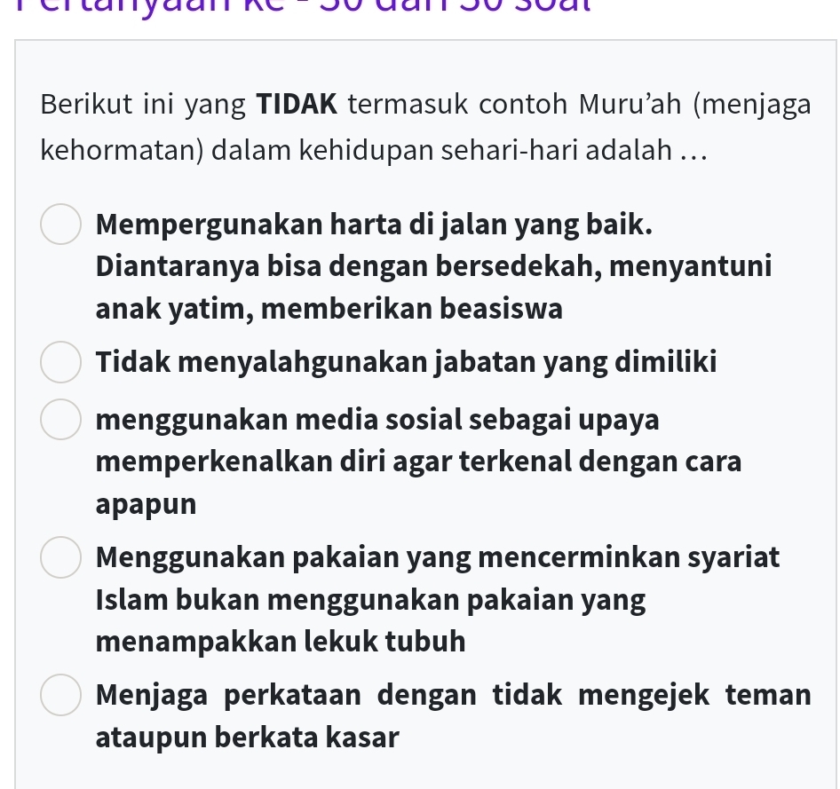 a
Berikut ini yang TIDAK termasuk contoh Muru’ah (menjaga
kehormatan) dalam kehidupan sehari-hari adalah ..
Mempergunakan harta di jalan yang baik.
Diantaranya bisa dengan bersedekah, menyantuni
anak yatim, memberikan beasiswa
Tidak menyalahgunakan jabatan yang dimiliki
menggunakan media sosial sebagai upaya
memperkenalkan diri agar terkenal dengan cara
apapun
Menggunakan pakaian yang mencerminkan syariat
Islam bukan menggunakan pakaian yang
menampakkan lekuk tubuh
Menjaga perkataan dengan tidak mengejek teman
ataupun berkata kasar