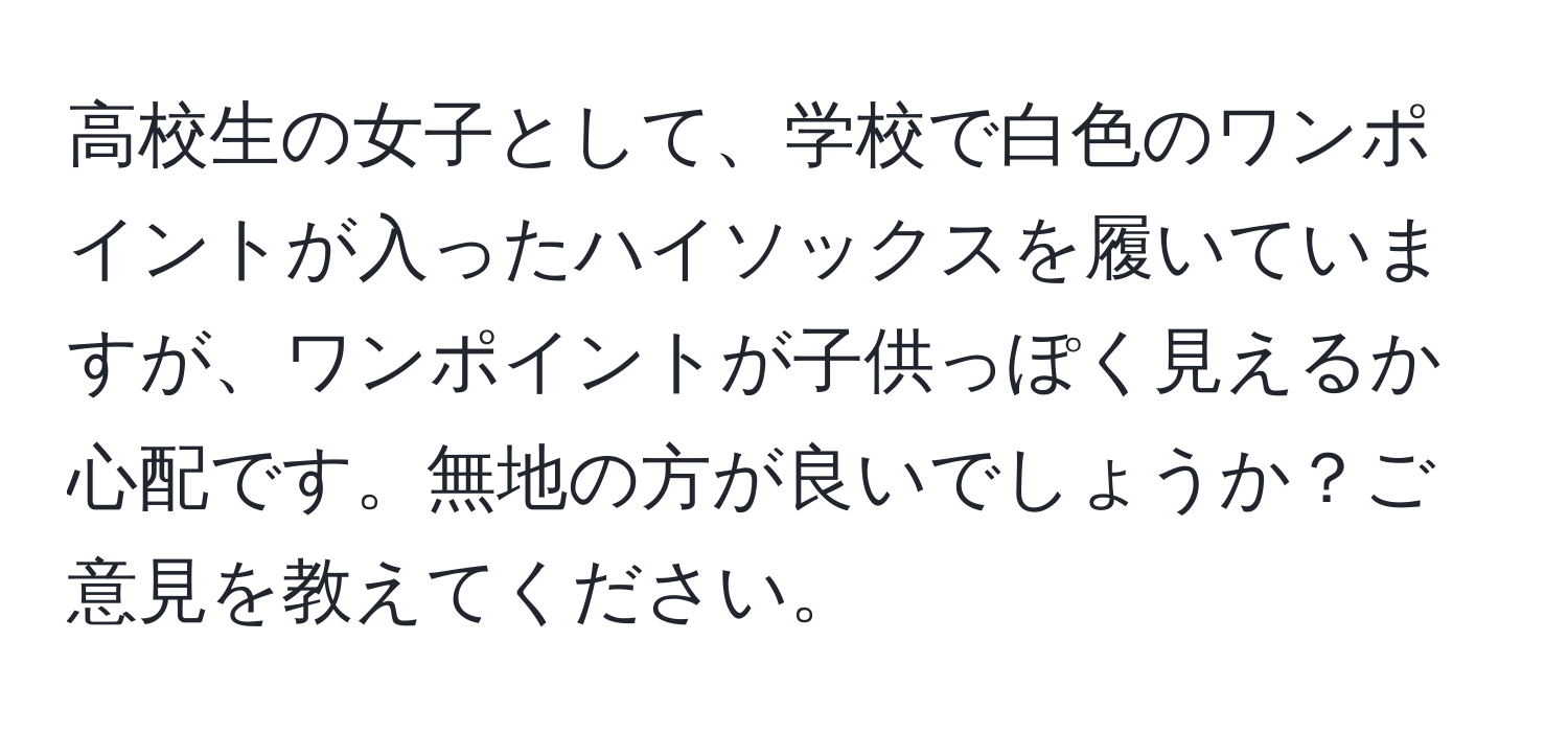 高校生の女子として、学校で白色のワンポイントが入ったハイソックスを履いていますが、ワンポイントが子供っぽく見えるか心配です。無地の方が良いでしょうか？ご意見を教えてください。