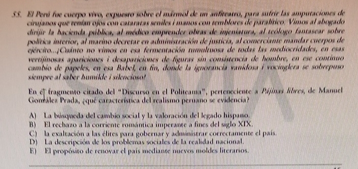 SS. El Perú fue cuerpo vivo, expuesto sobre el mármol de un anfiteatro, para sufrir las amputaciones de
cirujanos que tenían ojos con cataratas seniles i manos con temblores de paralítico. Vimos al abogado
dirijir la bacienda pública, al médico emprender obras de injeniatura, al teólogo fantasear sobre
política interior, al marino decretar en administración de justicia, al comerciante mandar cuerpos de
ejército...¡Cuánto no vimos en esa fermentación tumultuosa de todas las mediocridades, en esas
vertijinosas apariciones i desapariciones de figuras sin consistencia de hombre, en ese continuo
cambio de papeles, en esa Babel, en fin, donde la ignorancia vanidosa i vocinglera se sobrepuso
siempre al saber humilde i silencioso!
En el fragmento citado del “Discurso en el Politeama”, perteneciente a Pájinas libres, de Manuel
Gonrález Prada, ¿qué característica del realismo peruano se evidencia?
A) La búsqueda del cambio social y la valoración del legado hispano.
B) El rechazo a la corriente romántica imperante a fines del siglo XIX.
C) la exaltación a las élites para gobernar y administrar correctamente el país.
D) La descripción de los problemas sociales de la realidad nacional.
E) El propósito de renovar el país mediante nuevos moldes literarios.