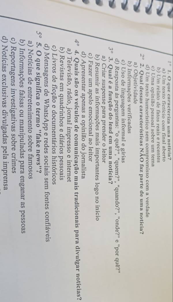 1° 1. O que caracteriza uma notícia?
a) Um texto fictício com final aberto
b) Um relato de fatos reais e recentes
c) Uma opinião pessoal sobre um tema
d) Um texto humorístico sem compromisso com a verdade
2° 2. Qual dessas características NÃO faz parte de uma notícia?
a) Objetividade
b) Informações verificadas
c) Uso de linguagem informal e gírias
d) Resposta às perguntas: "o quê?", "quem?", "quando?", "onde?" e "por quê?"
3° 3. Qual é a função do lead em uma notícia?
a) Criar suspense para prender o leitor
b) Resumir as informações mais importantes logo no início
c) Fazer um apelo emocional ao leitor
d) Apresentar apenas a opinião do jornalista
4° 4. Quais são os veículos de comunicação mais tradicionais para divulgar notícias?
a) Televisão, rádio, jornal impresso e internet
b) Revistas em quadrinhos e diários pessoais
c) Livros de ficção e documentários históricos
d) Mensagens de WhatsApp e redes sociais sem fontes confiáveis
5° 5. O que significa o termo "fake news"?
a) Notícias de entretenimento sobre famosos
b) Informações falsas ou manipuladas para enganar as pessoas
c) Reportagens investigativas sobre crimes
d) Notícias exclusivas divulgadas pela imprensa