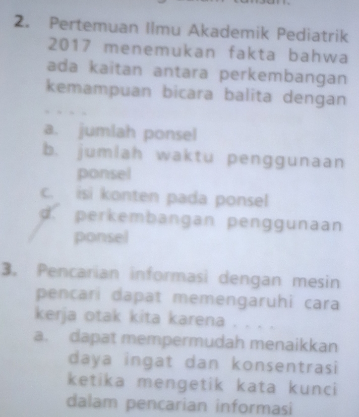 Pertemuan Ilmu Akademik Pediatrik
2017 menemukan fakta bahwa
ada kaitan antara perkembangan
kemampuan bicara balita dengan
a. jumlah ponsel
b. jumlah waktu penggunaan
ponsel
c. isi konten pada ponsel
d perkembangan penggunaan
ponsel
3. Pencarian informasi dengan mesin
pencari dapat memengaruhi cara
kerja otak kita karena . . . .
a. dapat mempermudah menaikkan
daya ingat dan konsentrasi
ketika mengetik kata kunci
dalam pencarian informasi