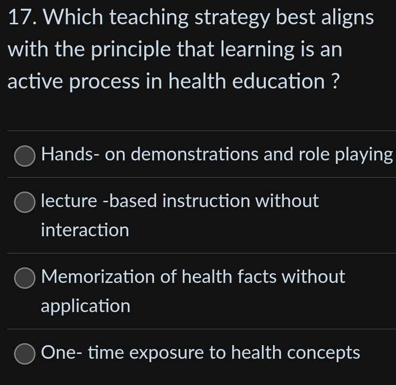 Which teaching strategy best aligns
with the principle that learning is an
active process in health education ?
Hands- on demonstrations and role playing
lecture -based instruction without
interaction
Memorization of health facts without
application
One- time exposure to health concepts