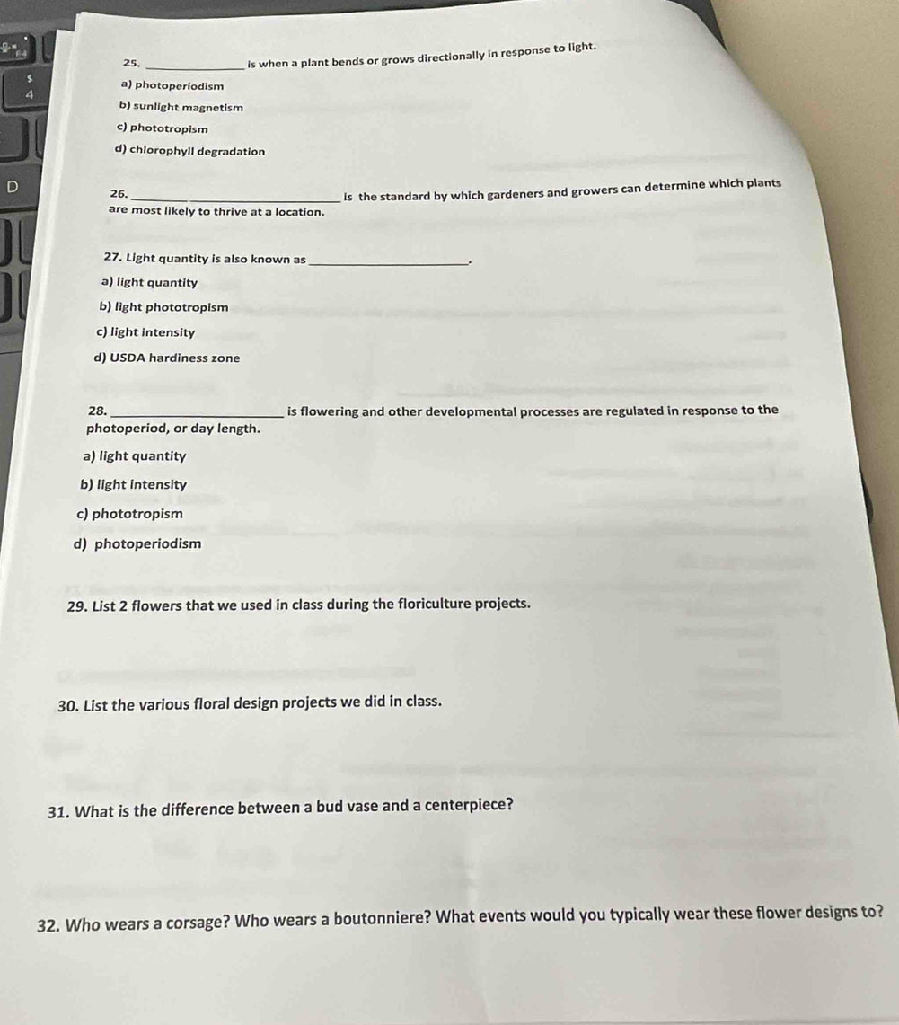 25._
is when a plant bends or grows directionally in response to light.
a) photoperiodism
b) sunlight magnetism
c) phototropism
d) chlorophyll degradation
26.
are most likely to thrive at a location. is the standard by which gardeners and growers can determine which plants
27. Light quantity is also known as
_
a) light quantity
b) light phototropism
c) light intensity
d) USDA hardiness zone
28. _is flowering and other developmental processes are regulated in response to the
photoperiod, or day length.
a) light quantity
b) light intensity
c) phototropism
d) photoperiodism
29. List 2 flowers that we used in class during the floriculture projects.
30. List the various floral design projects we did in class.
31. What is the difference between a bud vase and a centerpiece?
32. Who wears a corsage? Who wears a boutonniere? What events would you typically wear these flower designs to?