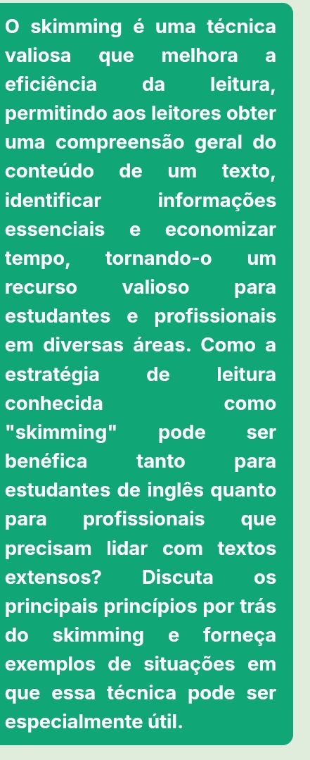 skimming é uma técnica 
valiosa que melhora a 
eficiência da leitura, 
permitindo aos leitores obter 
uma compreensão geral do 
conteúdo de um texto, 
identificar informações 
essenciais e economizar 
tempo, tornando-o um 
recurso valioso para 
estudantes e profissionais 
em diversas áreas. Como a 
estratégia de leitura 
conhecida como 
"skimming" pode ser 
benéfica tanto para 
estudantes de inglês quanto 
para profissionais que 
precisam lidar com textos 
extensos? Discuta Os 
principais princípios por trás 
do skimming e forneça 
exemplos de situações em 
que essa técnica pode ser 
especialmente útil.