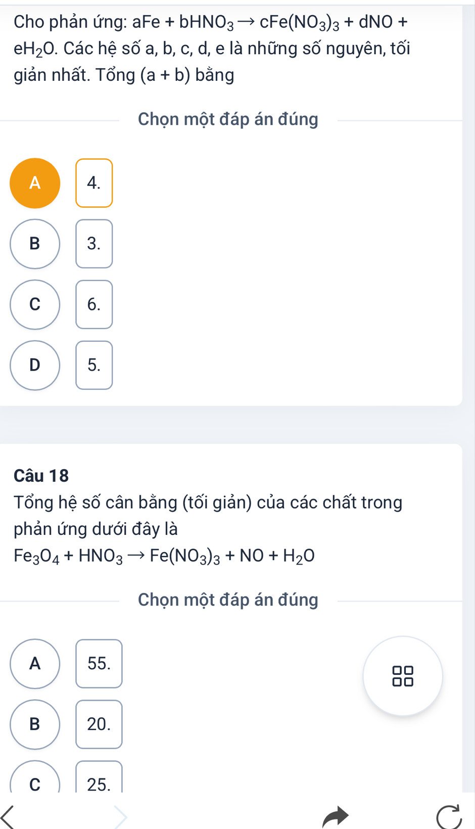 Cho phản ứng: aFe + bHNO_3 → C Fe(NO_3)_3+dNO+
eH_2O. Các hệ số a, b, c, d, e là những số nguyên, tối
giản nhất. Tổng (a+b) bằng
Chọn một đáp án đúng
A 4.
B 3.
C 6.
D 5.
Câu 18
Tổng hệ số cân bằng (tối giản) của các chất trong
phản ứng dưới đây là
Fe_3O_4+HNO_3to Fe(NO_3)_3+NO+H_2O
Chọn một đáp án đúng
A 55.
B 20.
C 25.