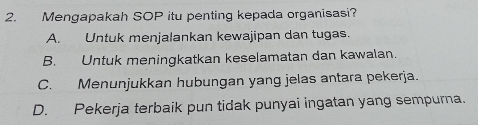 Mengapakah SOP itu penting kepada organisasi?
A. Untuk menjalankan kewajipan dan tugas.
B. Untuk meningkatkan keselamatan dan kawalan.
C. Menunjukkan hubungan yang jelas antara pekerja.
D. Pekerja terbaik pun tidak punyai ingatan yang sempurna.