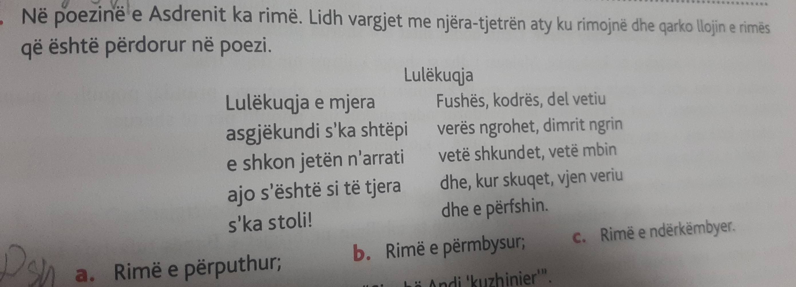 Në poezinë e Asdrenit ka rimë. Lidh vargjet me njëra-tjetrën aty ku rimojnë dhe qarko llojin e riméës
gë është përdorur në poezi.
Lulëkuqja
Lulëkuqja e mjera Fushës, kodrës, del vetiu
asgjëkundi s'ka shtëpi verës ngrohet, dimrit ngrin
e shkon jetën n'arrati vetë shkundet, vetë mbin
ajo s'është si të tjera dhe, kur skuqet, vjen veriu
s'ka stoli! dhe e përfshin.
b. Rimë e përmbysur; c. Rimë e ndërkëmbyer.
a. Rimë e përputhur;
ndi 'kuzhinier'".