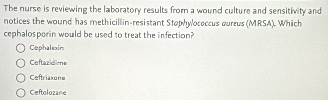 The nurse is reviewing the laboratory results from a wound culture and sensitivity and
notices the wound has methicillin-resistant Staphylococcus aureus (MRSA). Which
cephalosporin would be used to treat the infection?
Cephalexin
Ceftazidime
Ceftriaxone
Ceftolozane