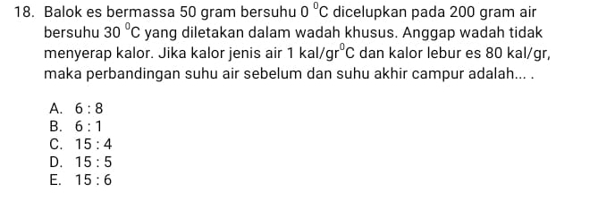 Balok es bermassa 50 gram bersuhu 0°C dicelupkan pada 200 gram air
bersuhu 30°C yang diletakan dalam wadah khusus. Anggap wadah tidak
menyerap kalor. Jika kalor jenis air 1kal/gr^0C dan kalor lebur es 80 kal/gr,
maka perbandingan suhu air sebelum dan suhu akhir campur adalah... .
A. 6:8
B. 6:1
C. 15:4
D. 15:5
E. 15:6