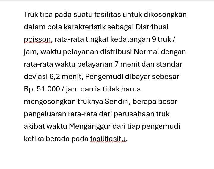 Truk tiba pada suatu fasilitas untuk dikosongkan 
dalam pola karakteristik sebagai Distribusi 
poisson, rata-rata tingkat kedatangan 9 truk / 
jam, waktu pelayanan distribusi Normal dengan 
rata-rata waktu pelayanan 7 menit dan standar 
deviasi 6,2 menit, Pengemudi dibayar sebesar
Rp. 51.000 / jam dan ia tidak harus 
mengosongkan truknya Sendiri, berapa besar 
pengeluaran rata-rata dari perusahaan truk 
akibat waktu Menganggur dari tiap pengemudi 
ketika berada pada fasilitasitu.