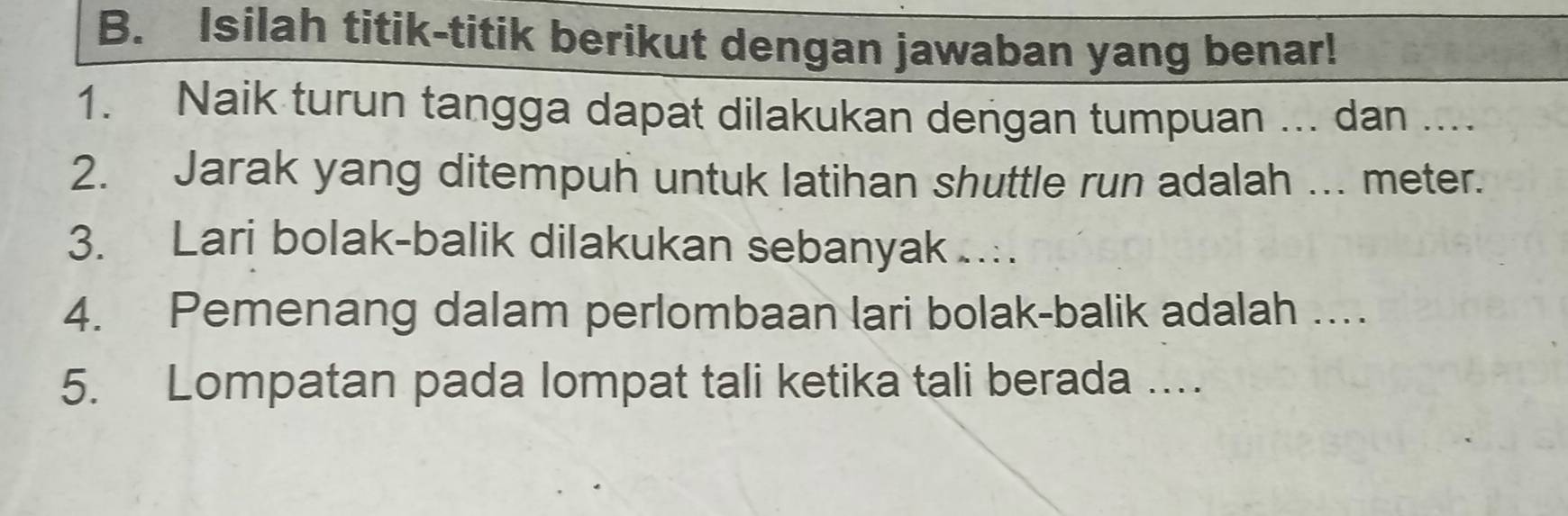 Isilah titik-titik berikut dengan jawaban yang benar! 
1. Naik turun tangga dapat dilakukan dengan tumpuan ... dan .... 
2. Jarak yang ditempuh untuk latihan shuttle run adalah ... meter. 
3. Lari bolak-balik dilakukan sebanyak …. 
4. Pemenang dalam perlombaan lari bolak-balik adalah … 
5. Lompatan pada lompat tali ketika tali berada …