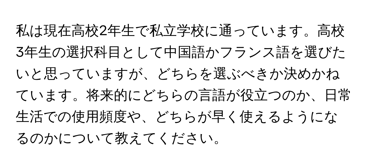 私は現在高校2年生で私立学校に通っています。高校3年生の選択科目として中国語かフランス語を選びたいと思っていますが、どちらを選ぶべきか決めかねています。将来的にどちらの言語が役立つのか、日常生活での使用頻度や、どちらが早く使えるようになるのかについて教えてください。