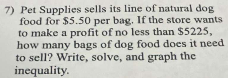 Pet Supplies sells its line of natural dog 
food for $5.50 per bag. If the store wants 
to make a profit of no less than $5225, 
how many bags of dog food does it need 
to sell? Write, solve, and graph the 
inequality.