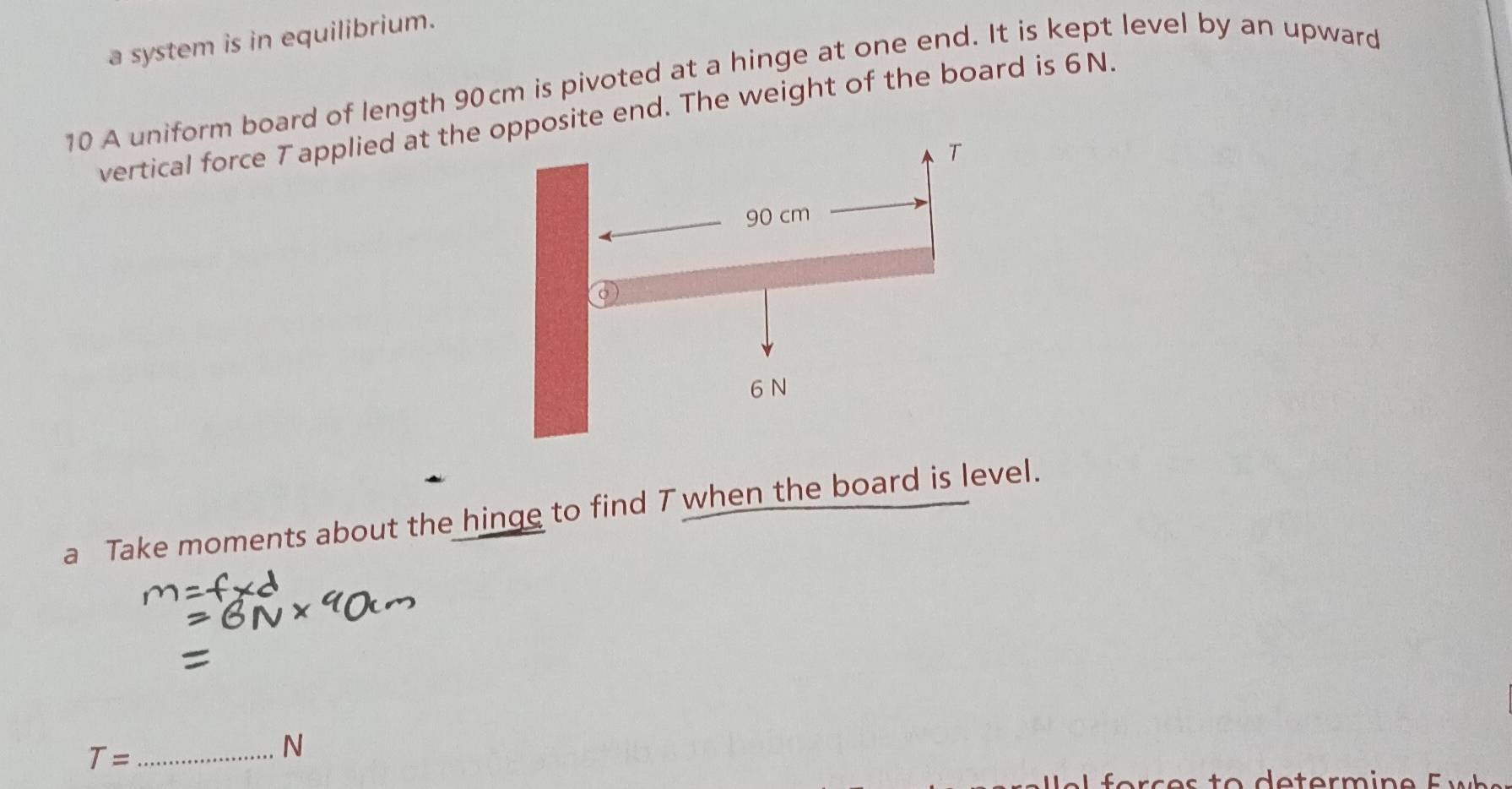 a system is in equilibrium. 
10 A uniform board of length 90cm is pivoted at a hinge at one end. It is kept level by an upward 
vertical force T applied at theosite end. The weight of the board is 6N. 
a Take moments about the hinge to find T when the board is level. 
_ T=
N