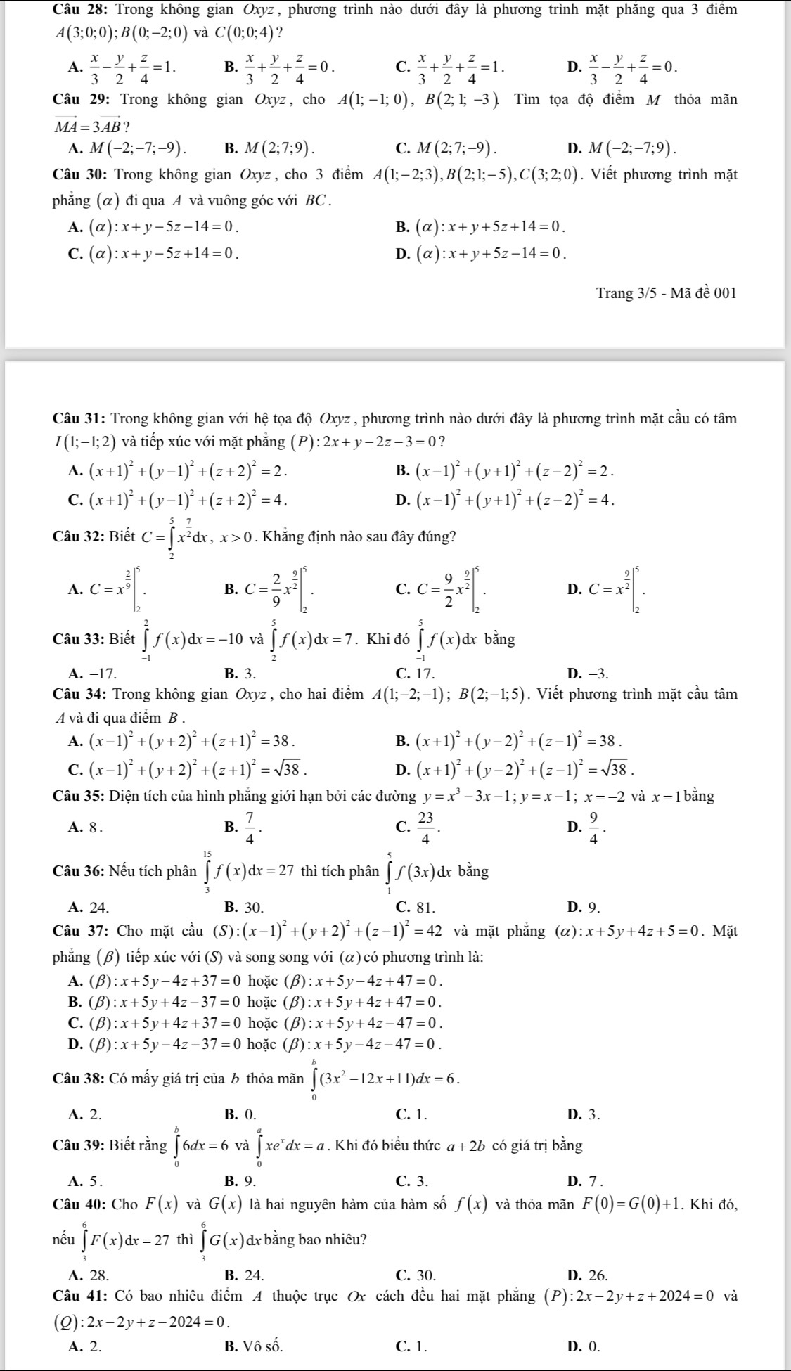 Trong không gian Oxyz, phương trình nào dưới đây là phương trình mặt phăng qua 3 điểm
A(3;0;0);B(0;-2;0) và C(0;0;4) ?
A.  x/3 - y/2 + z/4 =1. B.  x/3 + y/2 + z/4 =0. C.  x/3 + y/2 + z/4 =1. D.  x/3 - y/2 + z/4 =0.
Câu 29: Trong không gian Oxyz, cho A(1;-1;0),B(2;1;-3). Tìm tọa độ điểm M thỏa mãn
vector MA=3vector AB?
A. M(-2;-7;-9). B. M(2;7;9). C. M(2;7;-9). D. M(-2;-7;9).
Câu 30: Trong không gian Oxyz , cho 3 điểm A(1;-2;3),B(2;1;-5),C(3;2;0). Viết phương trình mặt
phẳng (α) đi qua A và vuông góc với BC .
A. (alpha ):x+y-5z-14=0 B. (a :x+y+5z+14=0.
C. (alpha ):x+y-5z+14=0. D. (α) :x+y+5z-14=0.
Trang 3/5 - Mã đề 001
Câu 31: Trong không gian với hệ tọa độ Oxyz , phương trình nào dưới đây là phương trình mặt cầu có tâm
I(1;-1;2) và tiếp xúc với mặt phẳng (P) :2x+y-2z-3=0 ?
A. (x+1)^2+(y-1)^2+(z+2)^2=2. B. (x-1)^2+(y+1)^2+(z-2)^2=2.
C. (x+1)^2+(y-1)^2+(z+2)^2=4. D. (x-1)^2+(y+1)^2+(z-2)^2=4.
Câu 32: Biết C=∈tlimits _x^(5x^frac 7)2dx,x>0. Khẳng định nào sau đây đúng?
A. C=x^(frac 2)9|_2^(5. B. C=frac 2)9x^(frac 9)2|_2^(5. C. C=frac 9)2x^(frac 9)2|_2^(5. D. C=x^frac 9)2|_2^(5.
Câu 33: Biết ∈tlimits _0^2f(x)dx=-10 và ∈tlimits ^5^5f(x)dx=7. Khi đó ∈tlimits _(-1)^5f(x)dx bằng
A. −17. B. 3. C. 17. D. -3.
Câu 34: Trong không gian Oxyz , cho hai điểm A(1;-2;-1);B(2;-1;5). Viết phương trình mặt cầu tâm
A và đi qua điểm B .
A. (x-1)^2)+(y+2)^2+(z+1)^2=38. B. (x+1)^2+(y-2)^2+(z-1)^2=38.
C. (x-1)^2+(y+2)^2+(z+1)^2=sqrt(38). 4 (x+1)^2+(y-2)^2+(z-1)^2=sqrt(38).
Câu 35: Diện tích của hình phẳng giới hạn bởi các đường y=x^3-3x-1;y=x-1;x=-2 và x=1b bằng
A. 8 . B.  7/4 . C.  23/4 . D.  9/4 .
Câu 36: Nếu tích phân ∈t f(x)dx=27 thì tích phân ∈tlimits _1^(5f(3x) dx bằng
A. 24. B. 30. C. 81. D. 9.
Câu 37: Cho mặt cầu (S): (x-1)^2)+(y+2)^2+(z-1)^2=42 và mặt phắng (alpha ):x+5y+4z+5=0. Mặt
phăng (β) tiếp xúc với (S) và song song với (α) có phương trình là:
(beta ):x+5y-4z+37=0 hoặc (beta ):x+5y-4z+47=0.
(beta ):x+5y+4z-37=0 hoặc (beta ):x+5y+4z+47=0.
C. (beta ):x+5y+4z+37=0 hoặc (beta ):x+5y+4z-47=0.
D. (beta ):x+5y-4z-37=0 hoặc (beta ):x+5y-4z-47=0.
Câu 38: Có mấy giá trị của b thỏa mãn ∈tlimits _0^(a(3x^2)-12x+11)dx=6.
A. 2. B. 0. C. 1. D. 3.
Câu 39: Biết rằng ∈tlimits _0^(b6dx=6va∈tlimits _0^axe^x)dx=a. Khi đó biểu thức a+2b có giá trị bằng
A. 5. B. 9. C. 3. D. 7 .
Câu 40: ChoF(x) và G(x) là hai nguyên hàm của hàm số f(x) và thỏa mãn F(0)=G(0)+1. Khi đó,
nếu ∈tlimits _3^(6F(x)dx=27 thì ∈tlimits _3^6G(x) dx bằng bao nhiêu?
A. 28 B. 24. C. 30. D. 26.
Câu 41: Có bao nhiêu điểm A thuộc trục Ox cách đều hai mặt phăng p) :2x-2y+z+2024=0 và
(Q) :2x-2y+z-2024=0.
A. 2. B. surd hat ∩)e^(wedge) C. 1. D. 0.