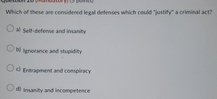 (Mandatory) (3 point )
Which of these are considered legal defenses which could "justify" a criminal act?
a) Self-defense and insanity
b) Ignorance and stupidity
c) Entrapment and conspiracy
d) Insanity and incompetence