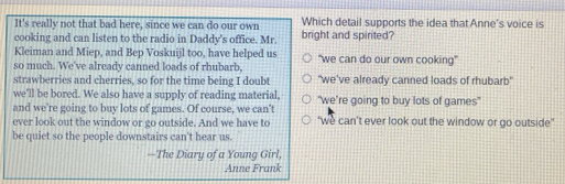 It's really not that bad here, since we can do our own Which detail supports the idea that Anne's voice is
cooking and can listen to the radio in Daddy's office. Mr. bright and spirited?
Kleiman and Miep, and Bep Voskuijl too, have helped us
so much. We've already canned loads of rhubarb, "we can do our own cooking"
strawberries and cherries, so for the time being I doubt "we've already canned loads of rhubarb"
we'll be bored. We also have a supply of reading material,
and we're going to buy lots of games. Of course, we can't "we’re going to buy lots of games"
ever look out the window or go outside. And we have to "we can’t ever look out the window or go outside"
be quiet so the people downstairs can't hear us.
—The Diary of a Young Girl,
Anne Frank