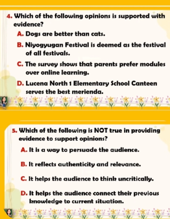 Which of the following opinions is supported with
evidence?
A. Dogs are better than cats.
B. Niyogyugan Festival is deemed as the festival
of all festivals.
C. The survey shows that parents prefer modules
over online learning.
D. Lucena North 1 Elementary School Canteen
serves the best merienda.
5. Which of the following is NOT true in providing
evidence to support opinions?
A. It is a way to persuade the audience.
B. It reflects authenticity and relevance.
C. It helps the audience to think uncritically.
D. It helps the audience connect their previous
knowledge to current situation.
.