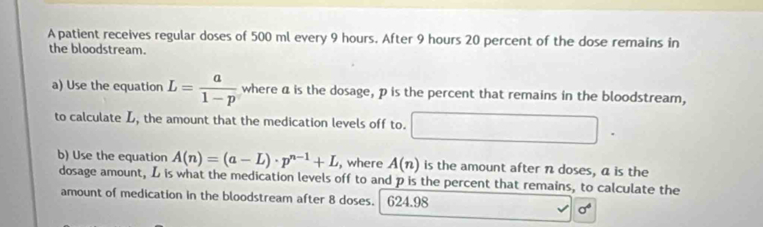 A patient receives regular doses of 500 ml every 9 hours. After 9 hours 20 percent of the dose remains in 
the bloodstream. 
a) Use the equation L= a/1-p  where a is the dosage, p is the percent that remains in the bloodstream, 
to calculate L, the amount that the medication levels off to. 
b) Use the equation A(n)=(a-L)· p^(n-1)+L , where A(n) is the amount after n doses, a is the 
dosage amount, L is what the medication levels off to and p is the percent that remains, to calculate the 
amount of medication in the bloodstream after 8 doses. 624.98
sigma^6