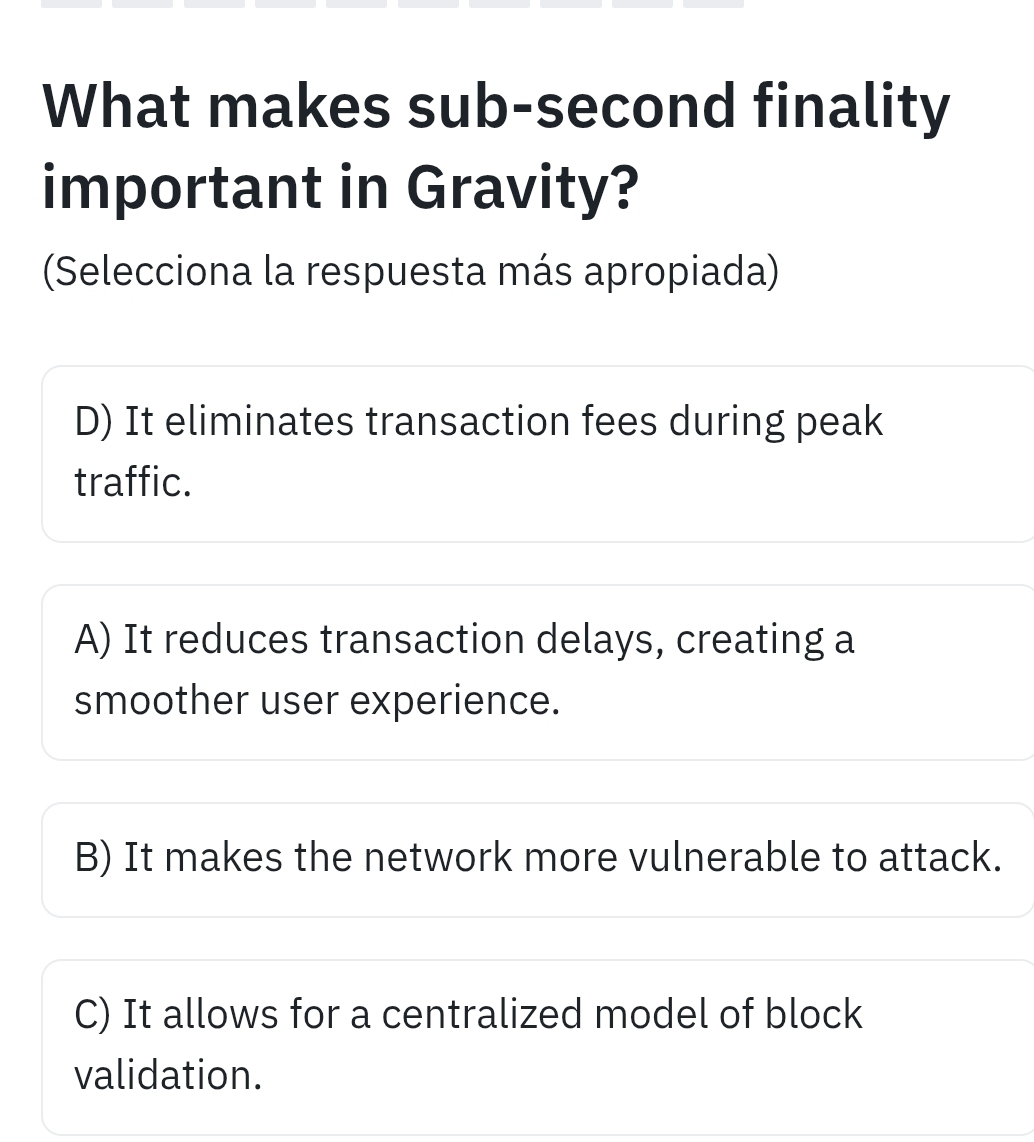 What makes sub-second finality
important in Gravity?
(Selecciona la respuesta más apropiada)
D) It eliminates transaction fees during peak
traffic.
A) It reduces transaction delays, creating a
smoother user experience.
B) It makes the network more vulnerable to attack.
C) It allows for a centralized model of block
validation.