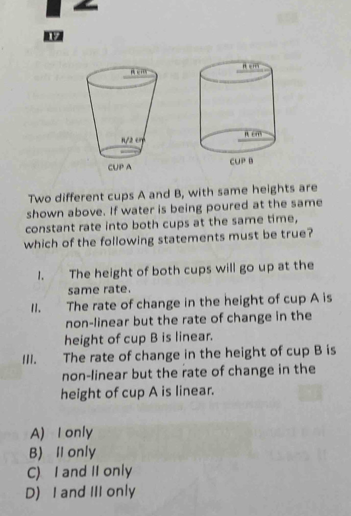 Two different cups A and B, with same heights are
shown above. If water is being poured at the same
constant rate into both cups at the same time,
which of the following statements must be true?
1. The height of both cups will go up at the
same rate.
II. The rate of change in the height of cup A is
non-linear but the rate of change in the
height of cup B is linear.
III. The rate of change in the height of cup B is
non-linear but the rate of change in the
height of cup A is linear.
A) I only
B) Il only
C) I and II only
D) I and III only