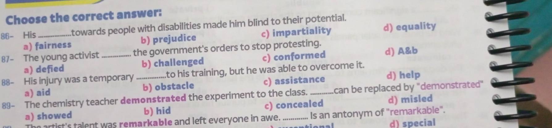 Choose the correct answer:
86- His _towards people with disabilities made him blind to their potential.
a) fairness b) prejudice c) impartiality
d) equality
87- The young activist _the government's orders to stop protesting.
a) defied b) challenged c) conformed d) A&b
88- His injury was a temporary_ to his training, but he was able to overcome it.
a) aid b) obstacle c) assistance
d) help
89- The chemistry teacher demonstrated the experiment to the class. _can be replaced by "demonstrated"
a) showed b) hid c) concealed d) misled
he artist's talent was remarkable and left everyone in awe. Is an antonym of "remarkable".
d) special