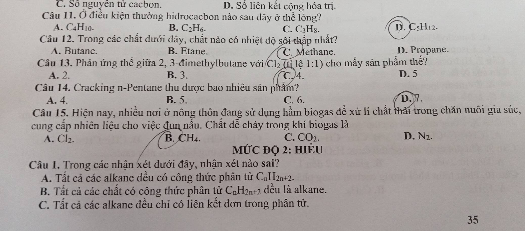 C. Số nguyên tử cacbon. D. Số liên kết cộng hóa trị.
Câu 11. Ở điều kiện thường hiđrocacbon nào sau đây ở thể lỏng?
A. C_4H_10. B. C_2H_6. C. C_3H_8.
D. C_5H_12. 
Câu 12. Trong các chất dưới đây, chất nào có nhiệt độ sôi thấp nhất?
A. Butane. B. Etane. C. Methane. D. Propane.
Câu 13. Phản ứng thế giữa 2, 3 -đimethylbutane với Cl_2 (tỉ lệ 1:1) cho mấy sản phầm thế?
A. 2. B. 3. ℃, 4. D. 5
Câu 14. Cracking n-Pentane thu được bao nhiêu sản phẩm?
A. 4. B. 5. C. 6. D. 7.
Câu 15. Hiện nay, nhiều nơi ở nông thôn đang sử dụng hầm biogas để xử lí chất thải trong chăn nuôi gia súc,
cung cấp nhiên liệu cho việc đun nấu. Chất dễ cháy trong khí biogas là
D.
A. Cl_2. B. CH_4. C. CO_2. N_2. 
MỨC ĐỌ 2: HIÊU
Câu 1. Trong các nhận xét dưới đây, nhận xét nào sai?
A. Tất cả các alkane đều có công thức phân tử C_nH_2n+2.
B. Tất cả các chất có công thức phân tử C_nH_2n+2 đều là alkane.
C. Tất cả các alkane đều chỉ có liên kết đơn trong phân tử.
35