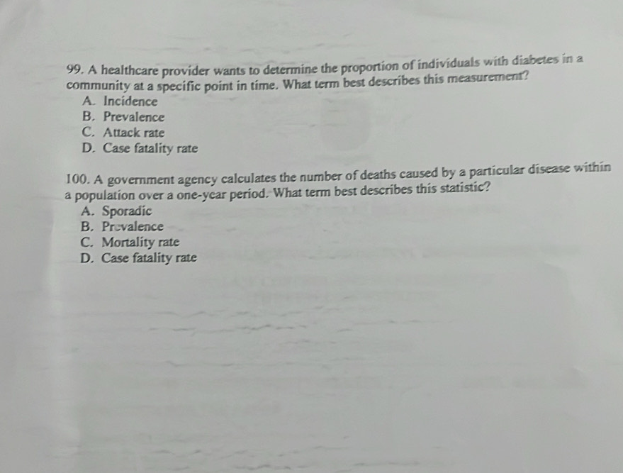 A healthcare provider wants to determine the proportion of individuals with diabetes in a
community at a specific point in time. What term best describes this measurement?
A. Incidence
B. Prevalence
C. Attack rate
D. Case fatality rate
100. A government agency calculates the number of deaths caused by a particular disease within
a population over a one-year period. What term best describes this statistic?
A. Sporadic
B. Prevalence
C. Mortality rate
D. Case fatality rate