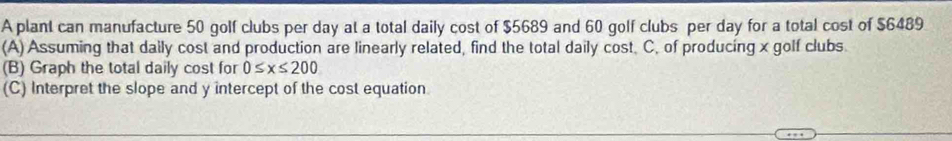 A plant can manufacture 50 golf clubs per day at a total daily cost of $5689 and 60 golf clubs per day for a total cost of $6489
(A) Assuming that daily cost and production are linearly related, find the total daily cost. C, of producing x golf clubs. 
(B) Graph the total daily cost for 0≤ x≤ 200
(C) Interpret the slope and y intercept of the cost equation